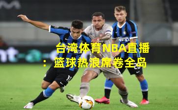 台湾体育NBA直播：篮球热浪席卷全岛