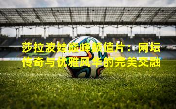 莎拉波娃巅峰颜值片：网坛传奇与优雅风华的完美交融