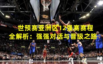 世预赛亚洲区12强赛赛程全解析：强强对话与晋级之路
