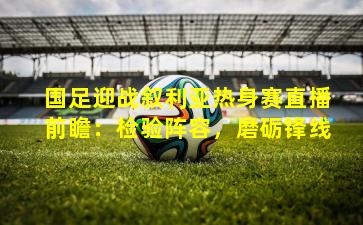 国足迎战叙利亚热身赛直播前瞻：检验阵容，磨砺锋线