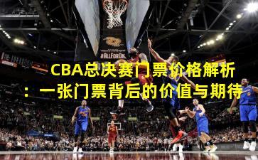 CBA总决赛门票价格解析：一张门票背后的价值与期待
