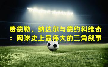 费德勒、纳达尔与德约科维奇：网球史上最伟大的三角叙事