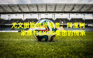 尤文图斯的所有者：阿涅利家族与EXOR集团的传承