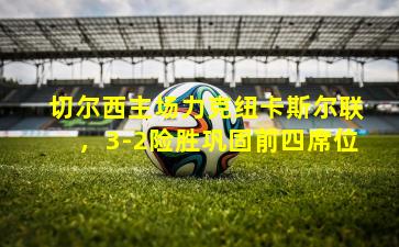 切尔西主场力克纽卡斯尔联,3-2险胜巩固前四席位